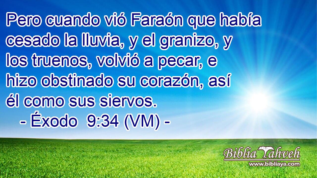  Pero cuando vió Faraón que había cesado la lluvia, y el granizo, y los truenos, volvió a pecar, e hizo obstinado su corazón, así él como sus siervos. 
