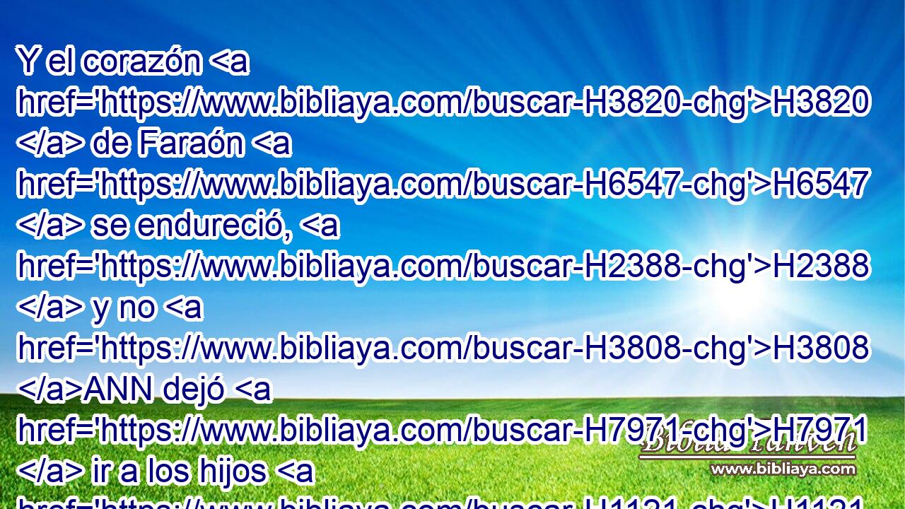 Y el corazón H3820  de Faraón H6547  se endureció, H2388  y no H3808 ANN dejó H7971  ir a los hijos H1121  de Israel, H3478  H834 como Jehová H3068  lo había dicho H1696  por « medio de » * H3027  Moisés. H4872  
