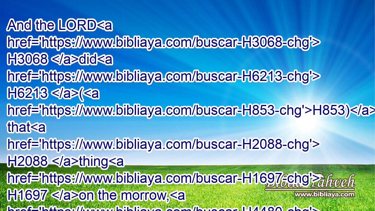 And the LORD H3068 did H6213 (H853) that H2088 thing H1697 on the morrow, H4480  H4283 and all H3605 the cattle H4735 of Egypt H4714 died: H4191 but of the cattle H4480  H4735 of the children H1121 of Israel H3478 died H4191 not H3808 one.H259