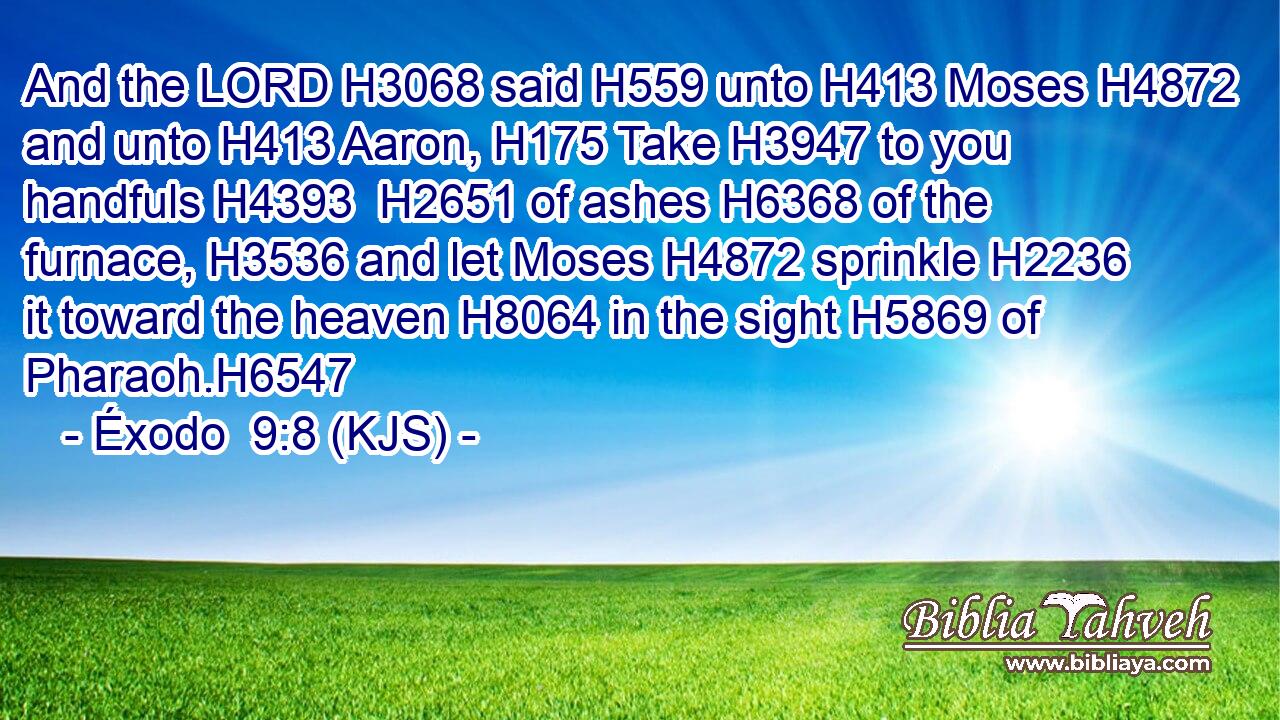 And the LORD H3068 said H559 unto H413 Moses H4872 and unto H413 Aaron, H175 Take H3947 to you handfuls H4393  H2651 of ashes H6368 of the furnace, H3536 and let Moses H4872 sprinkle H2236 it toward the heaven H8064 in the sight H5869 of Pharaoh.H6547