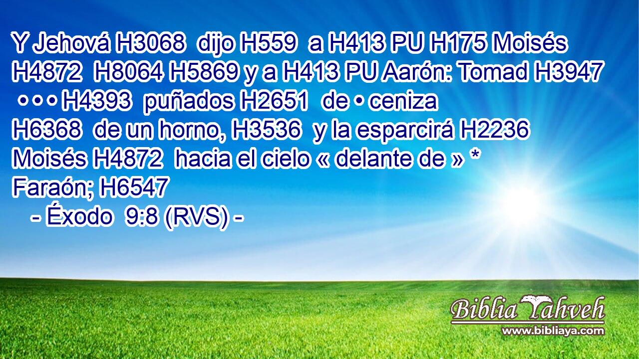Y Jehová H3068  dijo H559  a H413 PU H175 Moisés H4872  H8064 H5869 y a H413 PU Aarón: Tomad H3947  • • • H4393  puñados H2651  de • ceniza H6368  de un horno, H3536  y la esparcirá H2236  Moisés H4872  hacia el cielo « delante de » * Faraón; H6547  