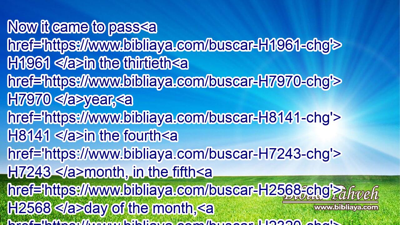 Now it came to pass H1961 in the thirtieth H7970 year, H8141 in the fourth H7243 month, in the fifth H2568 day of the month, H2320 as I H589 was among H8432 the captives H1473 by H5921 the river H5104 of Chebar, H3529 that the heavens H8064 were opened, H6605 and I saw H7200 visions H4759 of God.H430