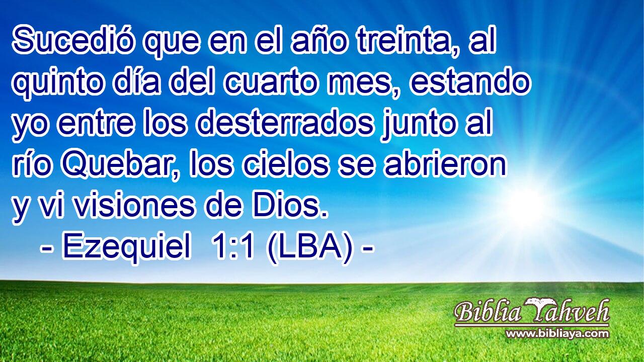 Sucedió que en el año treinta, al quinto día del cuarto mes, estando yo entre los desterrados junto al río Quebar, los cielos se abrieron y vi visiones de Dios.