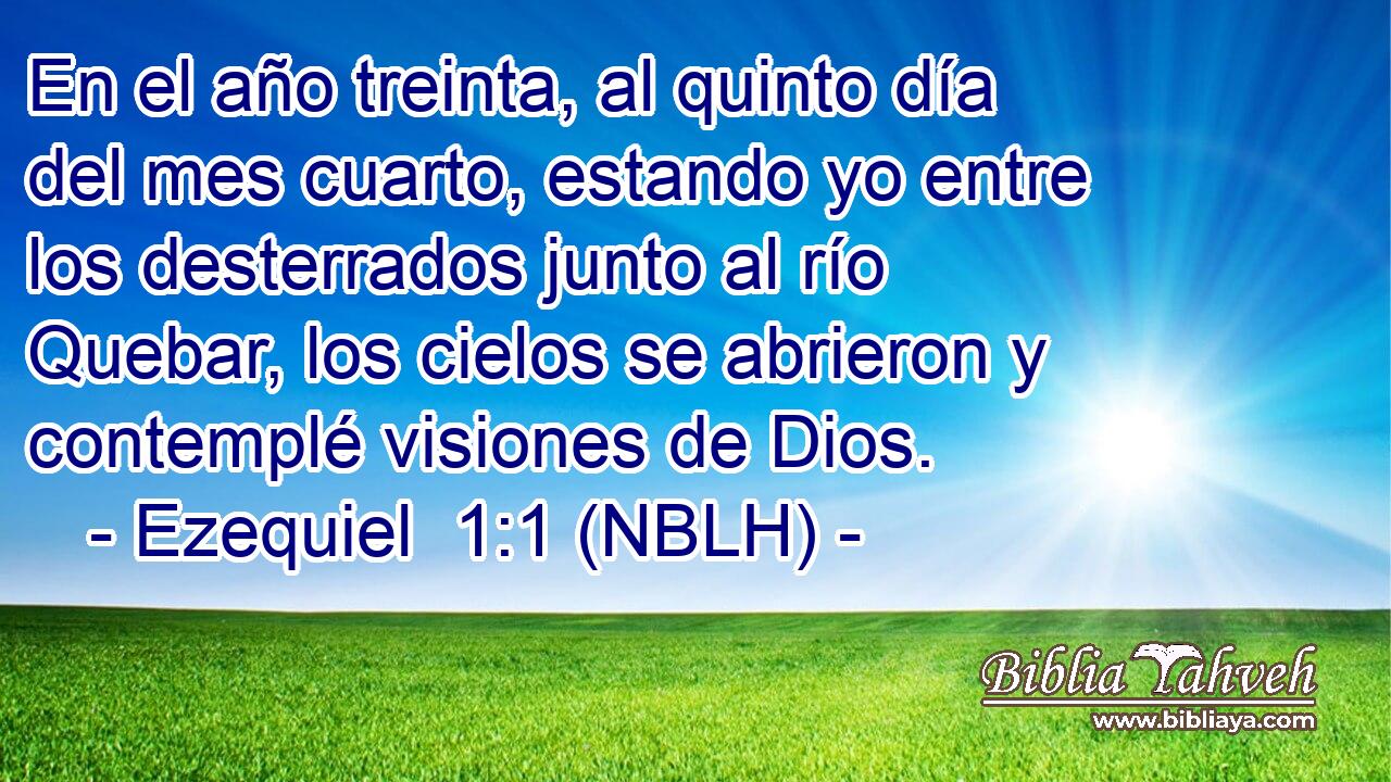  En el año treinta, al quinto día del mes cuarto, estando yo entre los desterrados junto al río Quebar, los cielos se abrieron y contemplé visiones de Dios. 