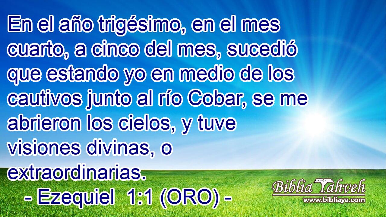  En el año trigésimo, en el mes cuarto, a cinco del mes, sucedió que estando yo en medio de los cautivos junto al río Cobar, se me abrieron los cielos, y tuve visiones divinas, o extraordinarias. 