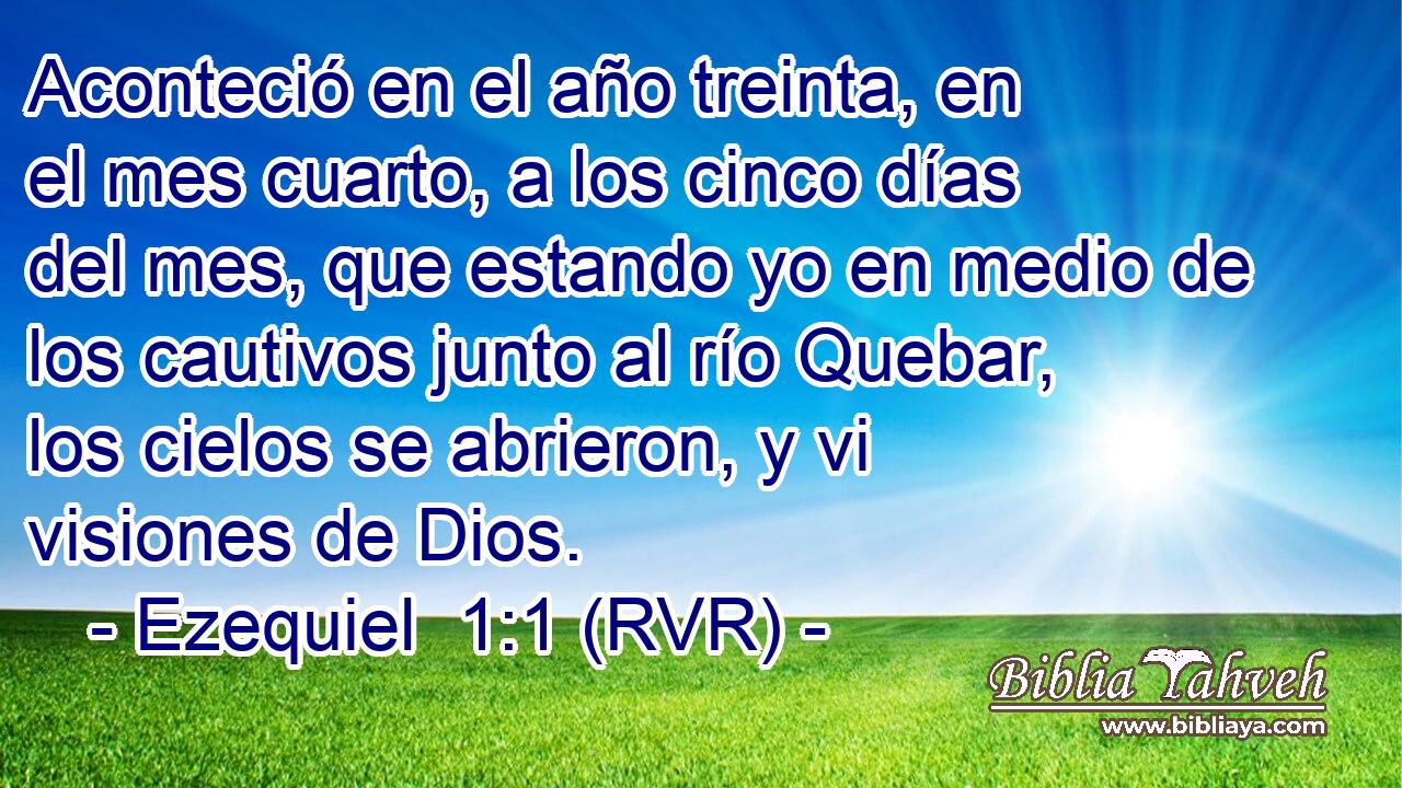 Aconteció en el año treinta, en el mes cuarto, a los cinco días del mes, que estando yo en medio de los cautivos junto al río Quebar, los cielos se abrieron, y vi visiones de Dios.