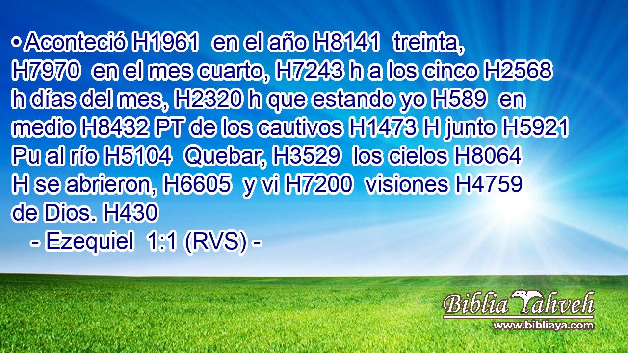 • Aconteció H1961  en el año H8141  treinta, H7970  en el mes cuarto, H7243 h a los cinco H2568 h días del mes, H2320 h que estando yo H589  en medio H8432 PT de los cautivos H1473 H junto H5921 Pu al río H5104  Quebar, H3529  los cielos H8064 H se abrieron, H6605  y vi H7200  visiones H4759  de Dios. H430  