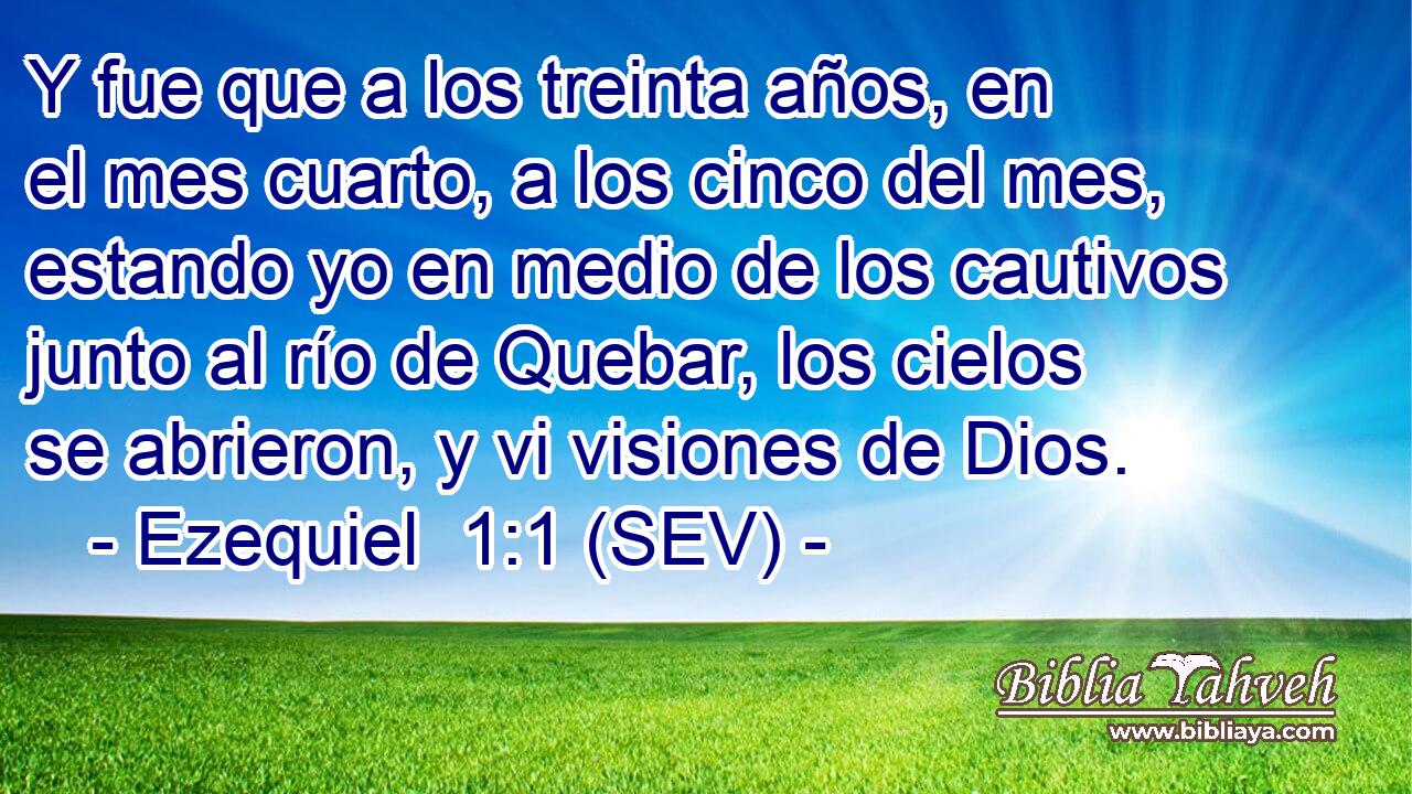 Y fue que a los treinta años, en el mes cuarto, a los cinco del mes, estando yo en medio de los cautivos junto al río de Quebar, los cielos se abrieron, y vi visiones de Dios.