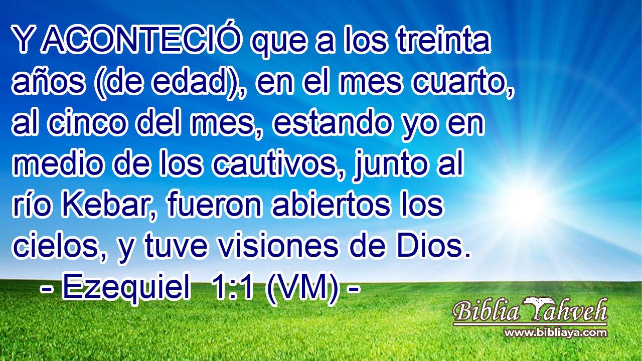  Y ACONTECIÓ que a los treinta años (de edad), en el mes cuarto, al cinco del mes, estando yo en medio de los cautivos, junto al río Kebar, fueron abiertos los cielos, y tuve visiones de Dios. 