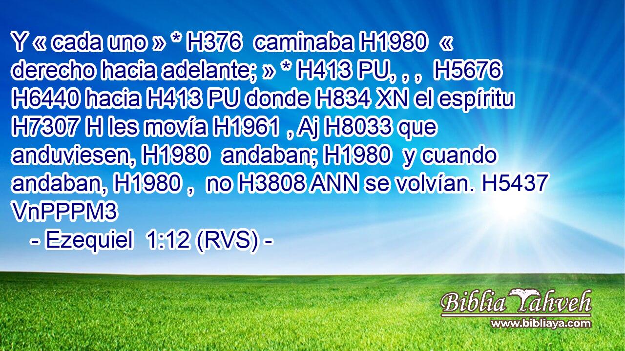 Y « cada uno » * H376  caminaba H1980  « derecho hacia adelante; » * H413 PU, , ,  H5676 H6440 hacia H413 PU donde H834 XN el espíritu H7307 H les movía H1961 , Aj H8033 que anduviesen, H1980  andaban; H1980  y cuando andaban, H1980 ,  no H3808 ANN se volvían. H5437 VnPPPM3 