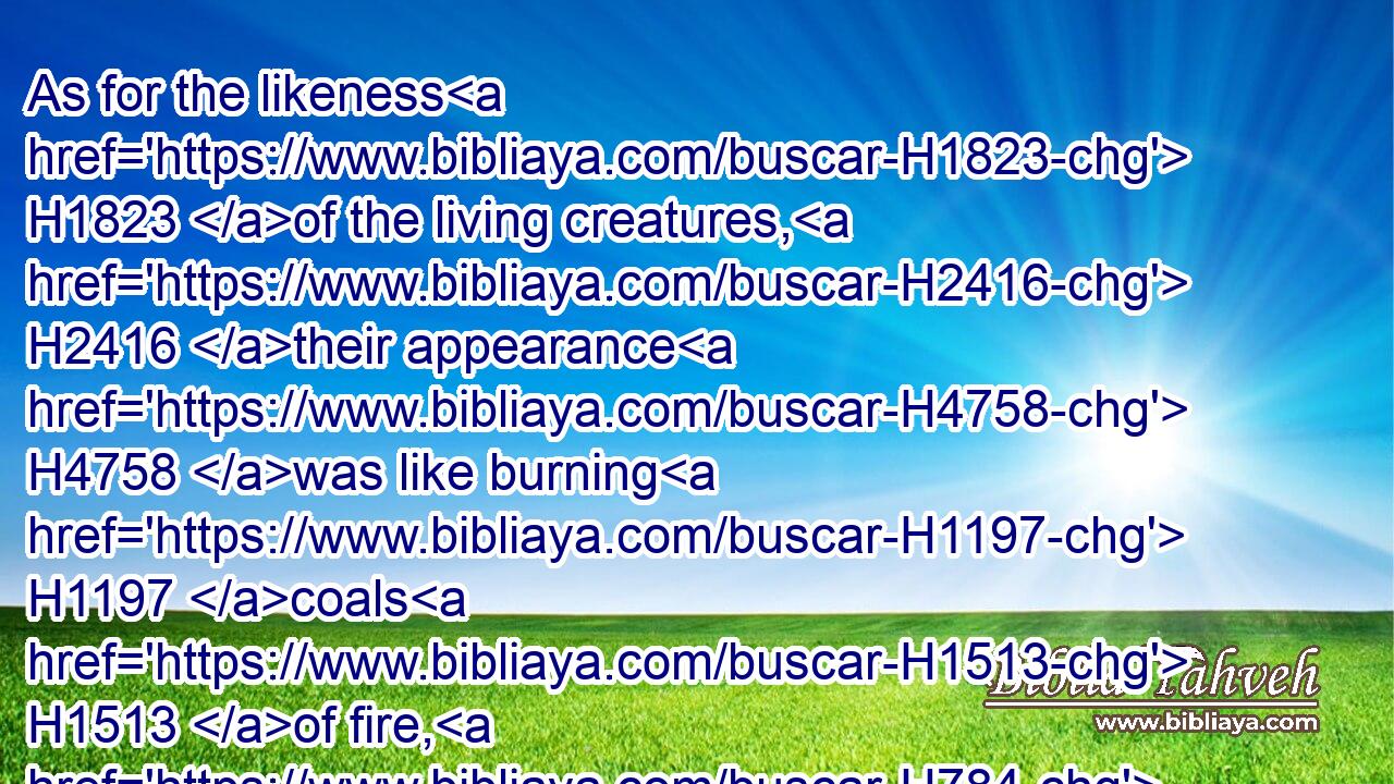 As for the likeness H1823 of the living creatures, H2416 their appearance H4758 was like burning H1197 coals H1513 of fire, H784 and like the appearance H4758 of lamps: H3940 it H1931 went up and down H1980 among H996 the living creatures; H2416 and the fire H784 was bright, H5051 and out of H4480 the fire H784 went forth H3318 lightning.H1300
