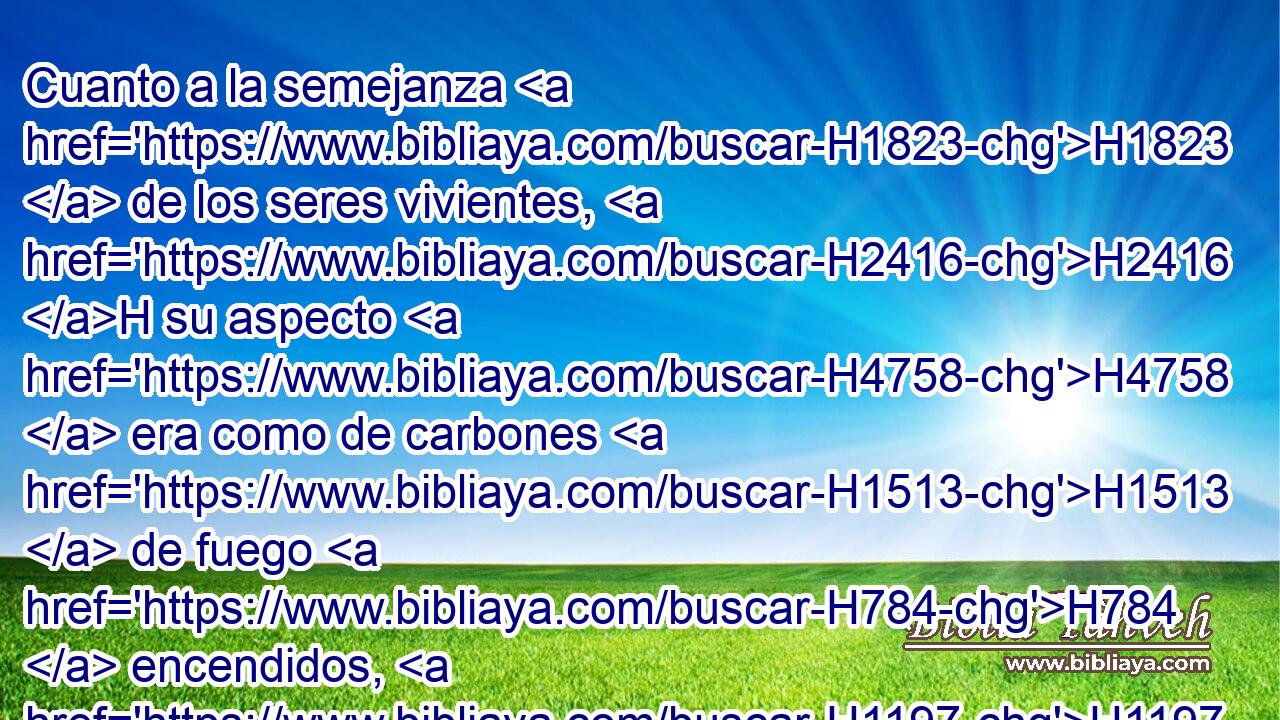 Cuanto a la semejanza H1823  de los seres vivientes, H2416 H su aspecto H4758  era como de carbones H1513  de fuego H784  encendidos, H1197 VqApPF-N como visión H4758  de • hachones H3940 H • H1931  encendidos que andaba H1980 VtMvSF-N entre H996 Pb los seres vivientes; H2416 H y • el fuego H784 h resplandecía, H5051  y del H4480 PM, XD fuego H784 H salían H3318  relámpagos. H1300 