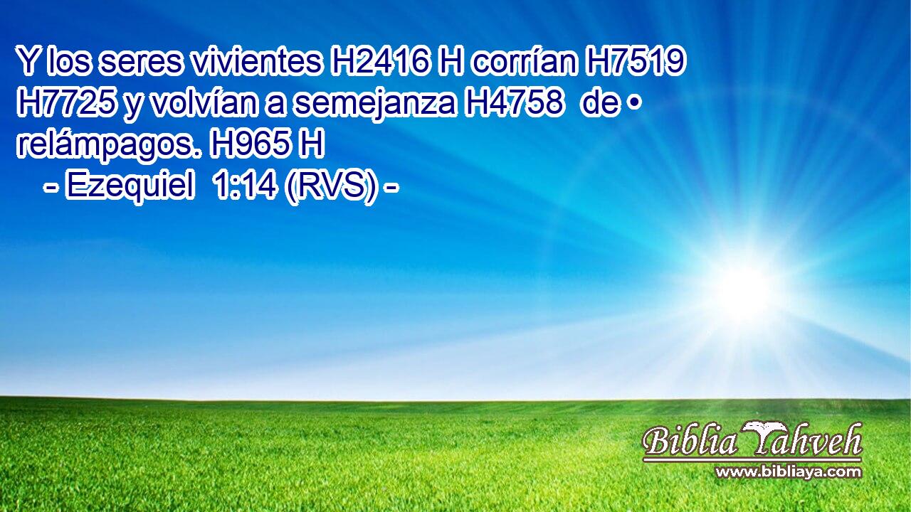 Y los seres vivientes H2416 H corrían H7519  H7725 y volvían a semejanza H4758  de • relámpagos. H965 H 