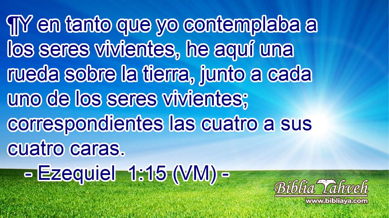  ¶Y en tanto que yo contemplaba a los seres vivientes, he aquí una rueda sobre la tierra, junto a cada uno de los seres vivientes; correspondientes las cuatro a sus cuatro caras. 