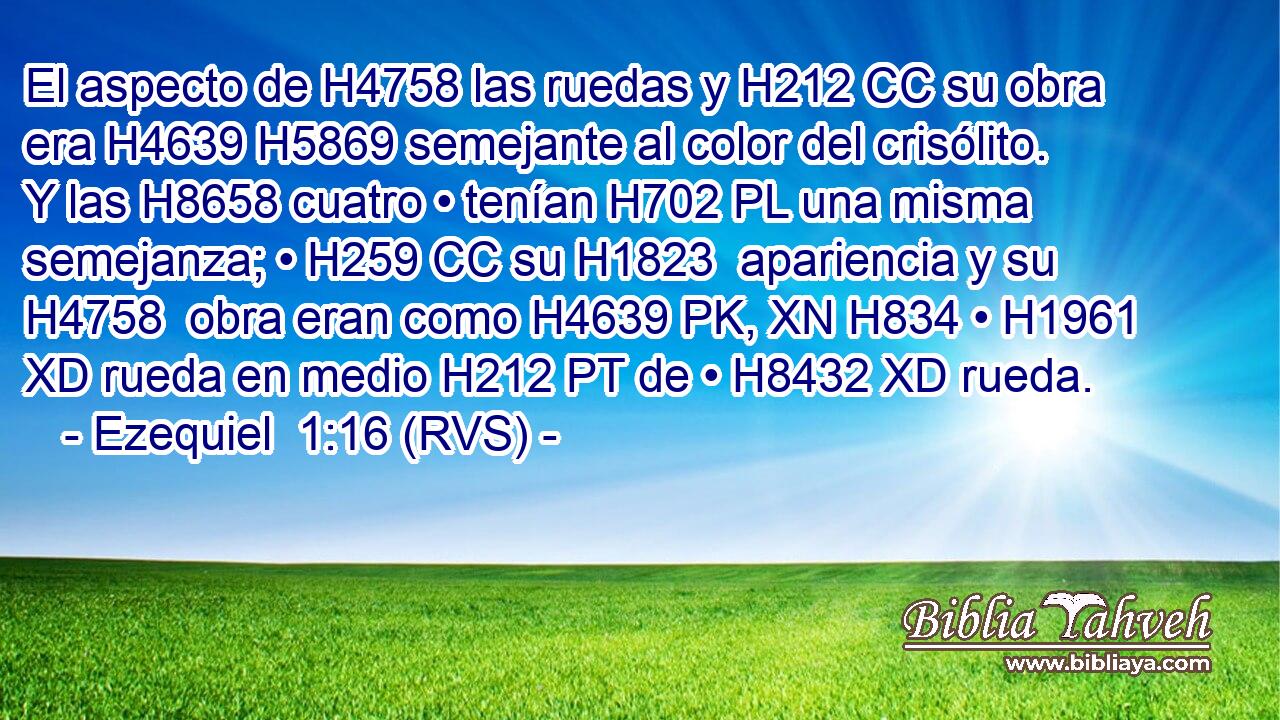 El aspecto de H4758 las ruedas y H212 CC su obra era H4639 H5869 semejante al color del crisólito. Y las H8658 cuatro • tenían H702 PL una misma semejanza; • H259 CC su H1823  apariencia y su H4758  obra eran como H4639 PK, XN H834 • H1961 XD rueda en medio H212 PT de • H8432 XD rueda. 
