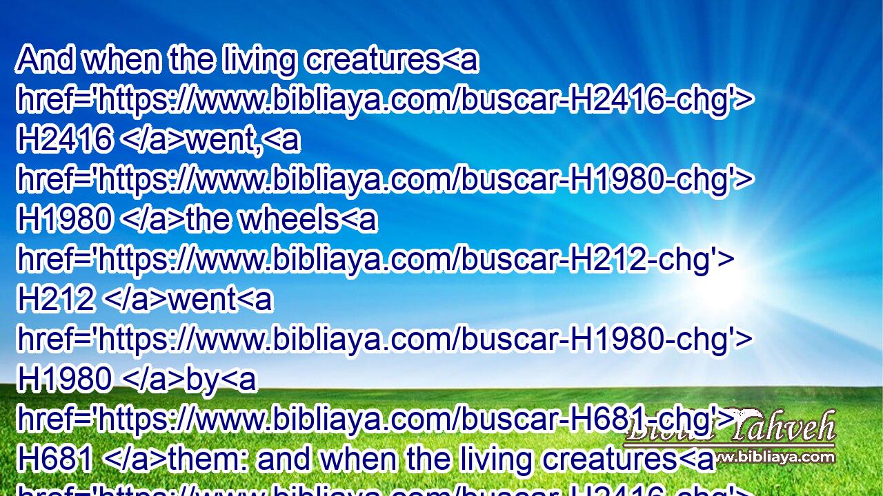 And when the living creatures H2416 went, H1980 the wheels H212 went H1980 by H681 them: and when the living creatures H2416 were lifted up H5375 from H4480  H5921 the earth, H776 the wheels H212 were lifted up.H5375