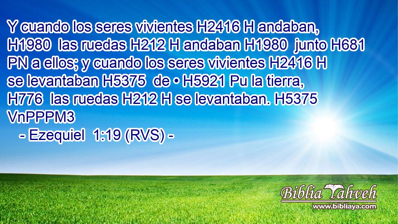 Y cuando los seres vivientes H2416 H andaban, H1980  las ruedas H212 H andaban H1980  junto H681 PN a ellos; y cuando los seres vivientes H2416 H se levantaban H5375  de • H5921 Pu la tierra, H776  las ruedas H212 H se levantaban. H5375 VnPPPM3 