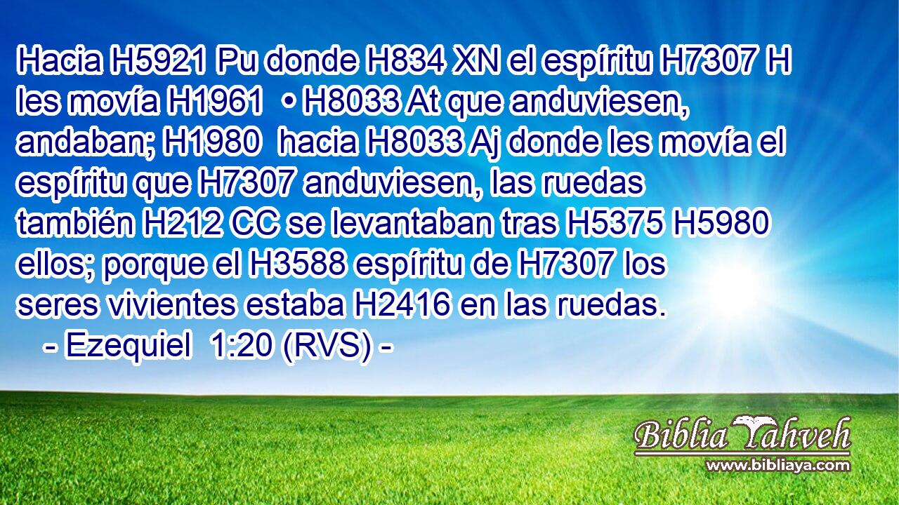 Hacia H5921 Pu donde H834 XN el espíritu H7307 H les movía H1961  • H8033 At que anduviesen, andaban; H1980  hacia H8033 Aj donde les movía el espíritu que H7307 anduviesen, las ruedas también H212 CC se levantaban tras H5375 H5980 ellos; porque el H3588 espíritu de H7307 los seres vivientes estaba H2416 en las ruedas. 