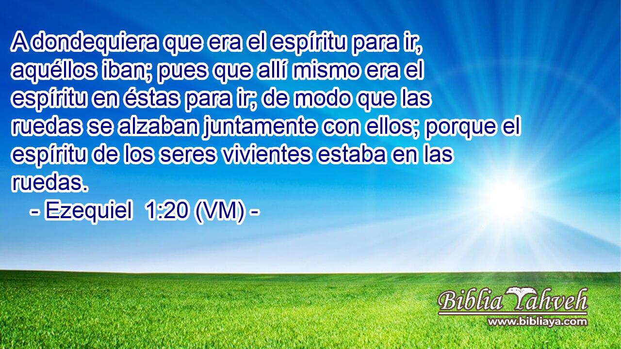  A dondequiera que era el espíritu para ir, aquéllos iban; pues que allí mismo era el espíritu en éstas para ir; de modo que las ruedas se alzaban juntamente con ellos; porque el espíritu de los seres vivientes estaba en las ruedas. 