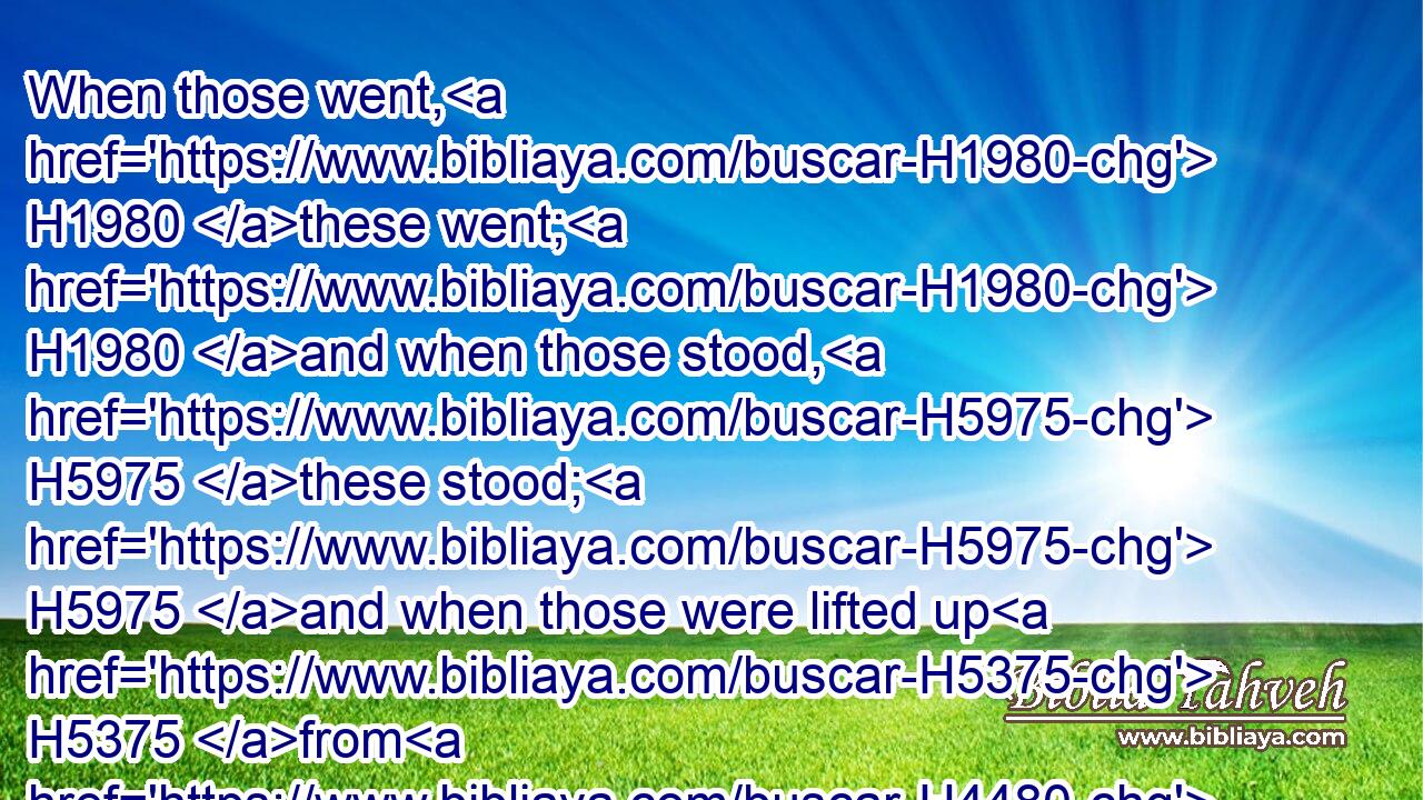 When those went, H1980 these went; H1980 and when those stood, H5975 these stood; H5975 and when those were lifted up H5375 from H4480  H5921 the earth, H776 the wheels H212 were lifted up H5375 over against H5980 them: for H3588 the spirit H7307 of the living creature H2416 was in the wheels.H212