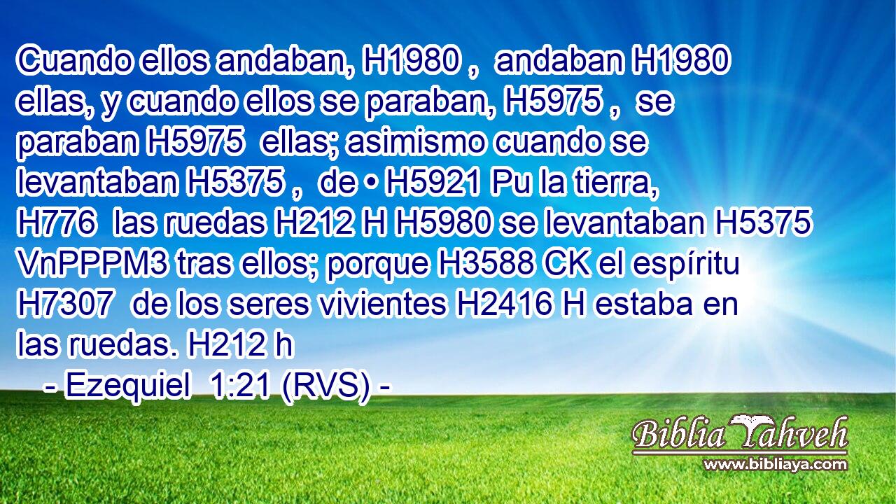 Cuando ellos andaban, H1980 ,  andaban H1980  ellas, y cuando ellos se paraban, H5975 ,  se paraban H5975  ellas; asimismo cuando se levantaban H5375 ,  de • H5921 Pu la tierra, H776  las ruedas H212 H H5980 se levantaban H5375 VnPPPM3 tras ellos; porque H3588 CK el espíritu H7307  de los seres vivientes H2416 H estaba en las ruedas. H212 h 