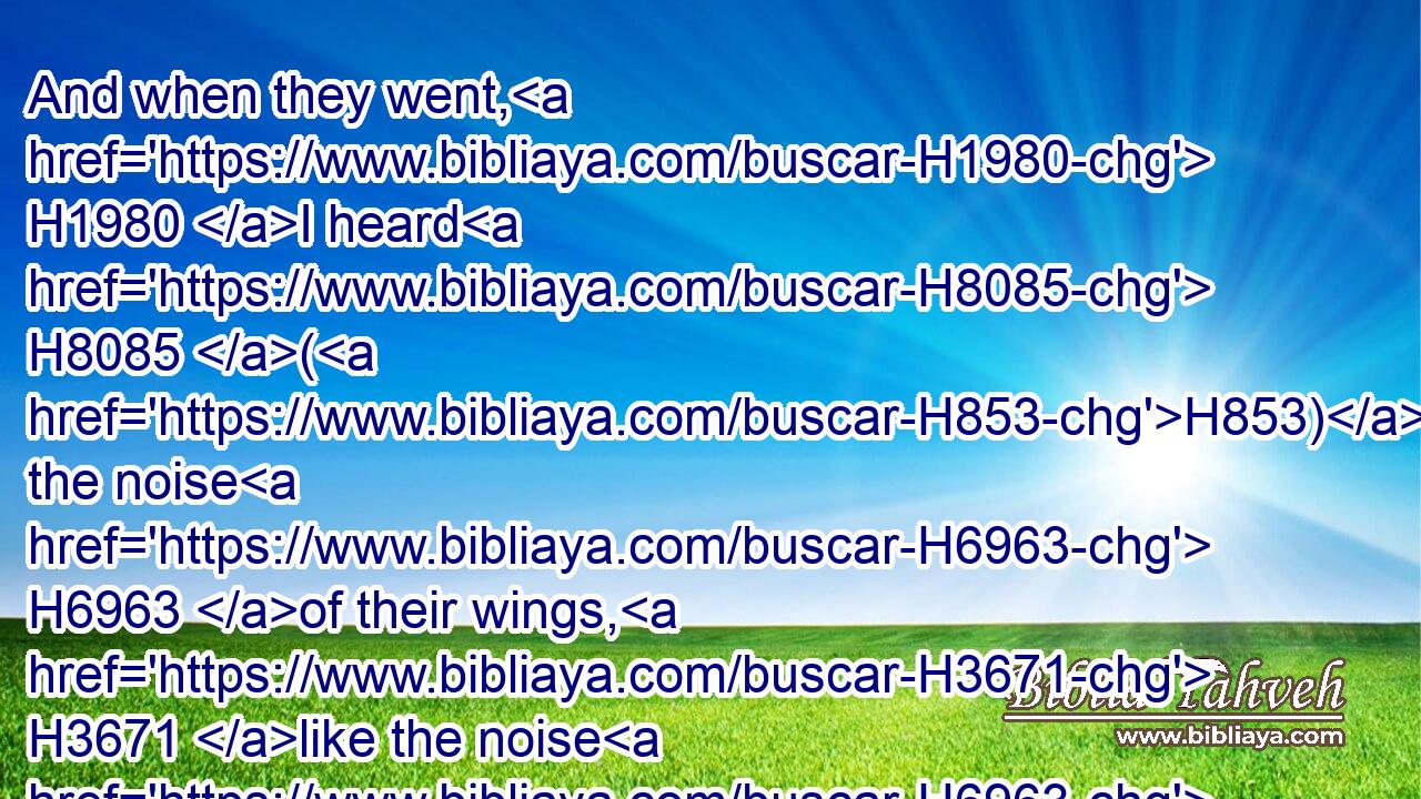 And when they went, H1980 I heard H8085 (H853) the noise H6963 of their wings, H3671 like the noise H6963 of great H7227 waters, H4325 as the voice H6963 of the Almighty, H7706 the voice H6963 of speech, H1999 as the noise H6963 of an host: H4264 when they stood, H5975 they let down H7503 their wings.H3671