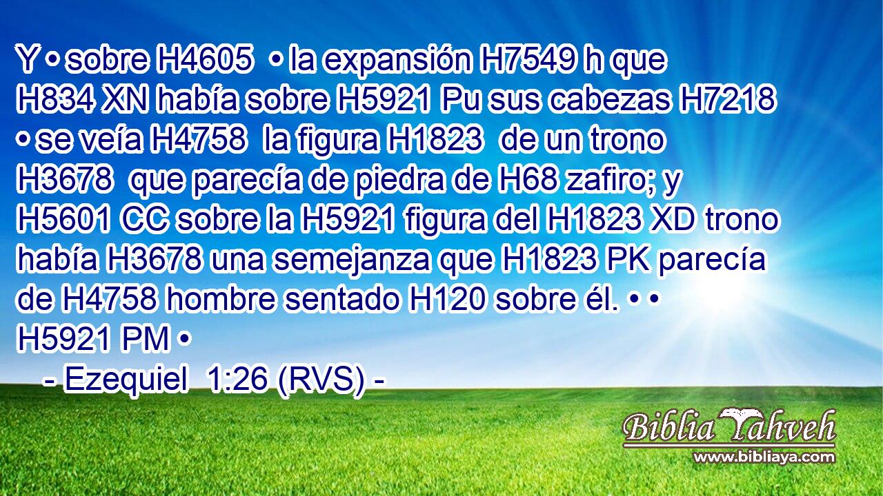 Y • sobre H4605  • la expansión H7549 h que H834 XN había sobre H5921 Pu sus cabezas H7218  • se veía H4758  la figura H1823  de un trono H3678  que parecía de piedra de H68 zafiro; y H5601 CC sobre la H5921 figura del H1823 XD trono había H3678 una semejanza que H1823 PK parecía de H4758 hombre sentado H120 sobre él. • • H5921 PM • 
