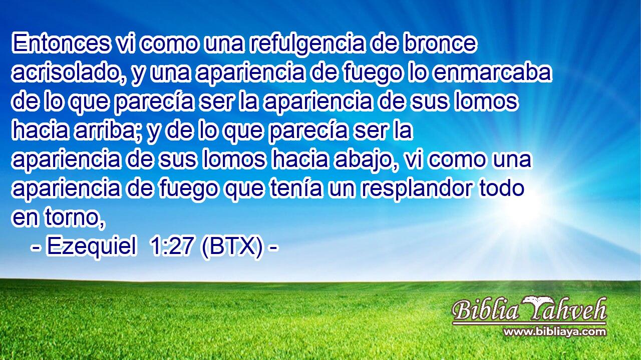 Entonces vi como una refulgencia de bronce acrisolado, y una apariencia de fuego lo enmarcaba de lo que parecía ser la apariencia de sus lomos hacia arriba; y de lo que parecía ser la apariencia de sus lomos hacia abajo, vi como una apariencia de fuego que tenía un resplandor todo en torno,