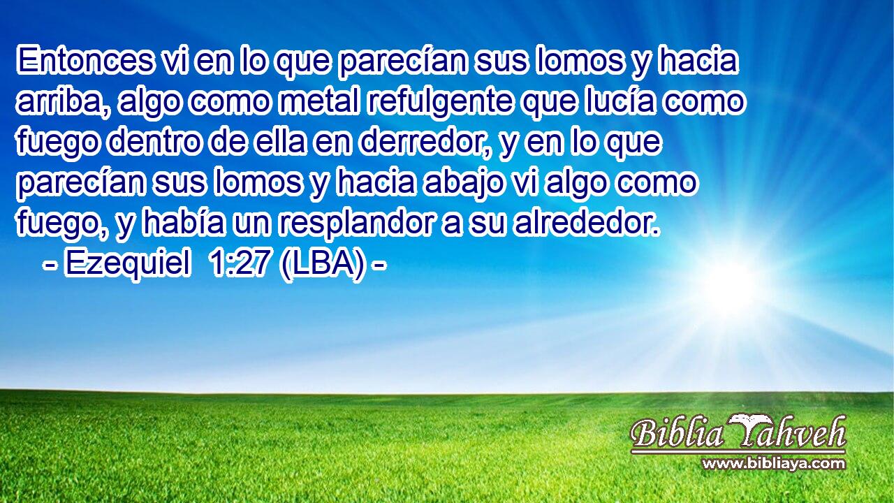 Entonces vi en lo que parecían sus lomos y hacia arriba, algo como metal refulgente que lucía como fuego dentro de ella en derredor, y en lo que parecían sus lomos y hacia abajo vi algo como fuego, y había un resplandor a su alrededor.