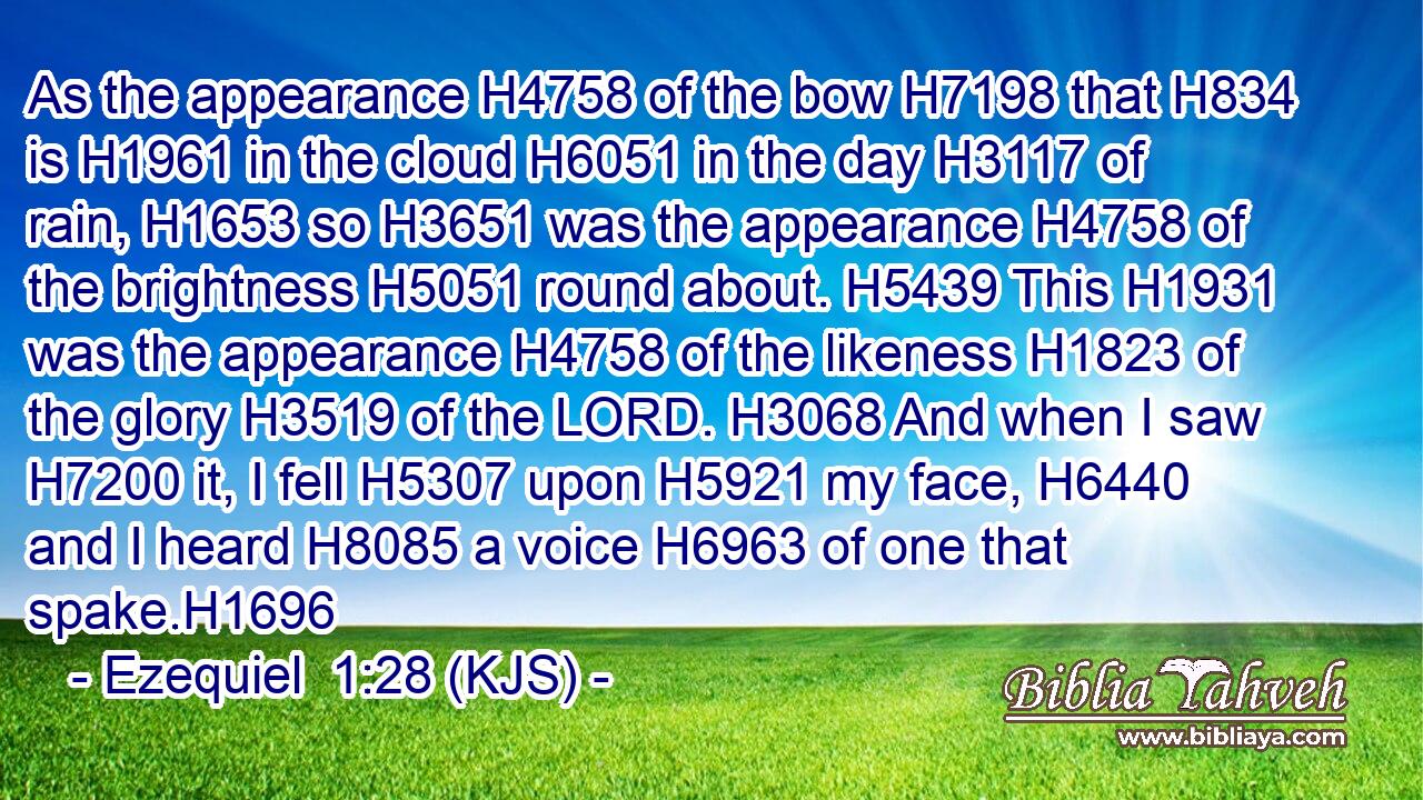 As the appearance H4758 of the bow H7198 that H834 is H1961 in the cloud H6051 in the day H3117 of rain, H1653 so H3651 was the appearance H4758 of the brightness H5051 round about. H5439 This H1931 was the appearance H4758 of the likeness H1823 of the glory H3519 of the LORD. H3068 And when I saw H7200 it, I fell H5307 upon H5921 my face, H6440 and I heard H8085 a voice H6963 of one that spake.H1696