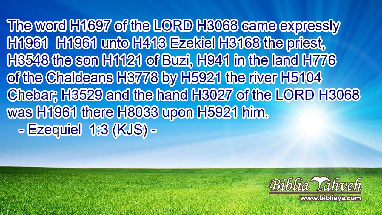 The word H1697 of the LORD H3068 came expressly H1961  H1961 unto H413 Ezekiel H3168 the priest, H3548 the son H1121 of Buzi, H941 in the land H776 of the Chaldeans H3778 by H5921 the river H5104 Chebar; H3529 and the hand H3027 of the LORD H3068 was H1961 there H8033 upon H5921 him.
