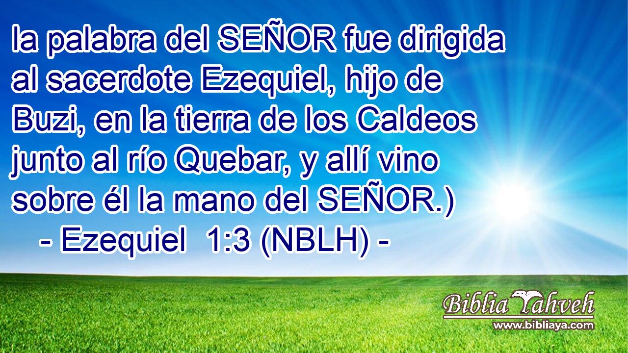  la palabra del SEÑOR fue dirigida al sacerdote Ezequiel, hijo de Buzi, en la tierra de los Caldeos junto al río Quebar, y allí vino sobre él la mano del SEÑOR.) 