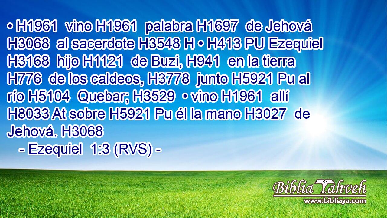 • H1961  vino H1961  palabra H1697  de Jehová H3068  al sacerdote H3548 H • H413 PU Ezequiel H3168  hijo H1121  de Buzi, H941  en la tierra H776  de los caldeos, H3778  junto H5921 Pu al río H5104  Quebar; H3529  • vino H1961  allí H8033 At sobre H5921 Pu él la mano H3027  de Jehová. H3068  