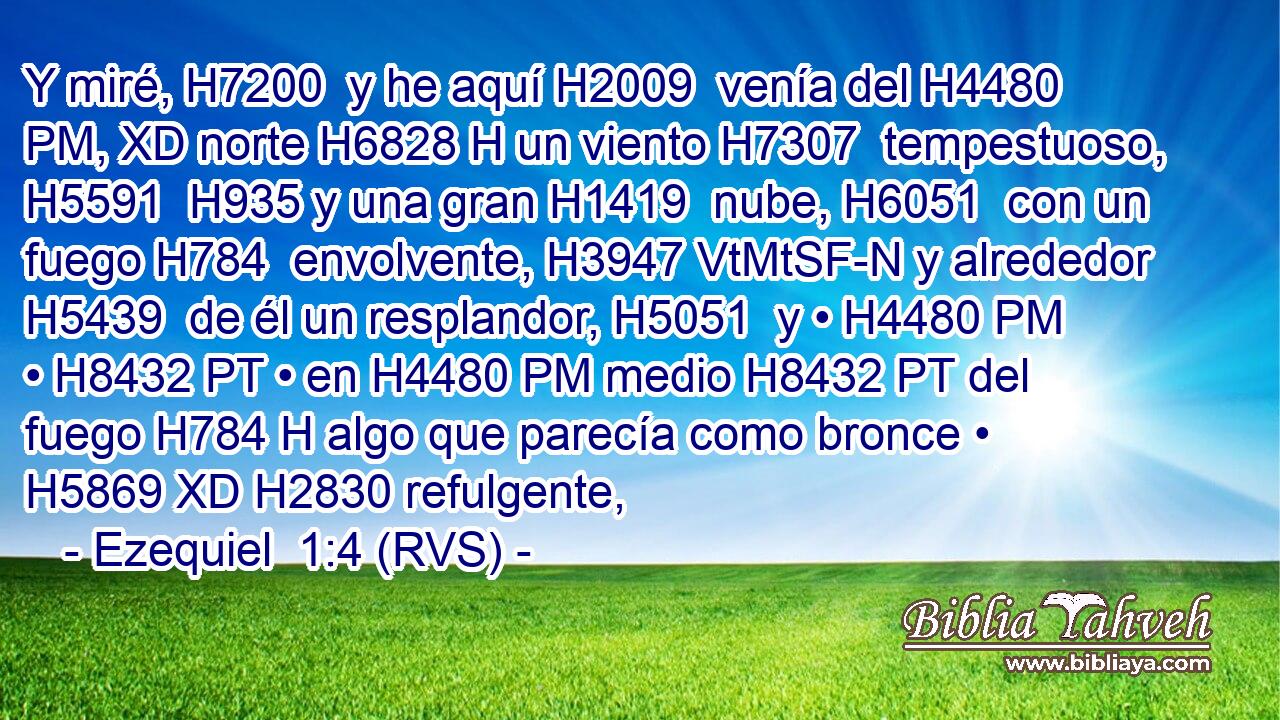 Y miré, H7200  y he aquí H2009  venía del H4480 PM, XD norte H6828 H un viento H7307  tempestuoso, H5591  H935 y una gran H1419  nube, H6051  con un fuego H784  envolvente, H3947 VtMtSF-N y alrededor H5439  de él un resplandor, H5051  y • H4480 PM • H8432 PT • en H4480 PM medio H8432 PT del fuego H784 H algo que parecía como bronce • H5869 XD H2830 refulgente, 