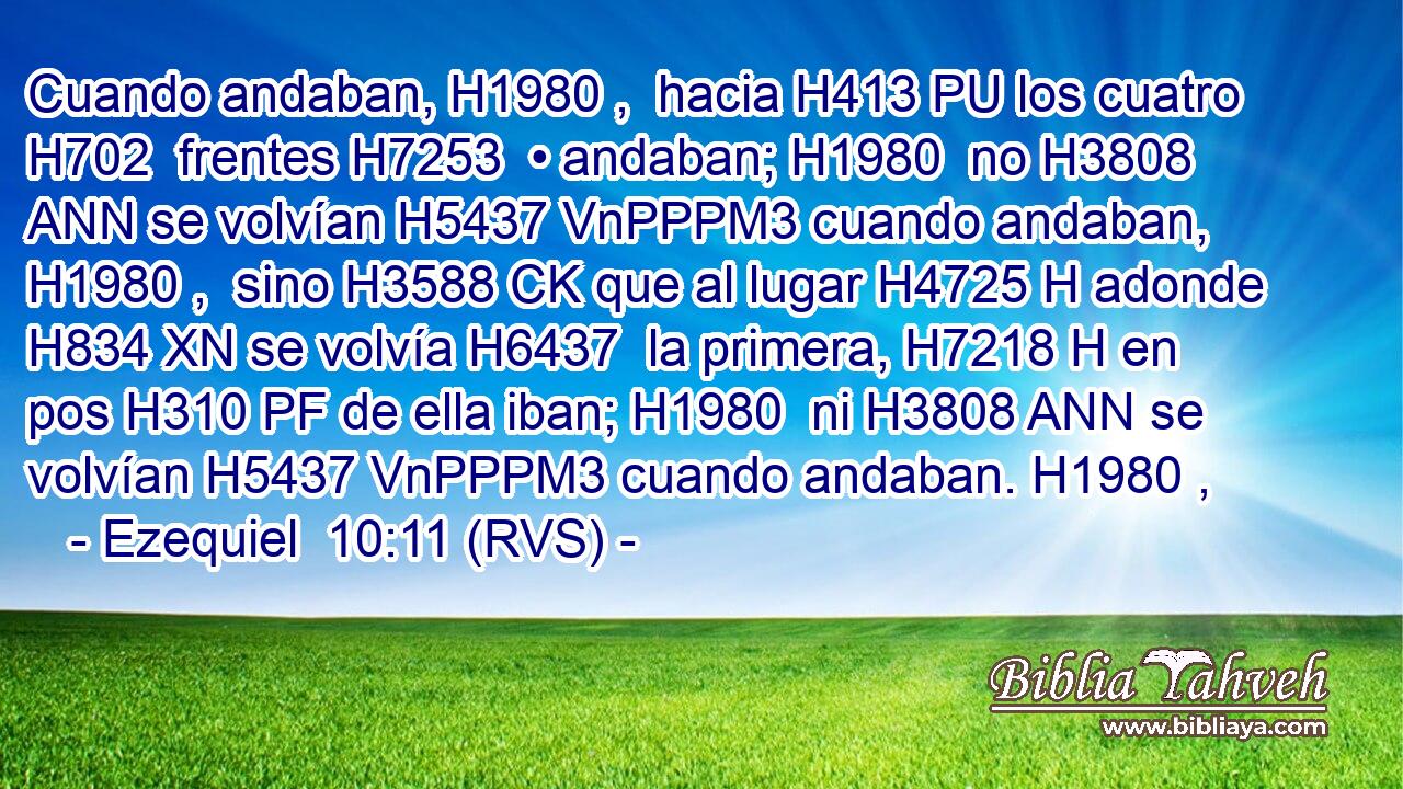 Cuando andaban, H1980 ,  hacia H413 PU los cuatro H702  frentes H7253  • andaban; H1980  no H3808 ANN se volvían H5437 VnPPPM3 cuando andaban, H1980 ,  sino H3588 CK que al lugar H4725 H adonde H834 XN se volvía H6437  la primera, H7218 H en pos H310 PF de ella iban; H1980  ni H3808 ANN se volvían H5437 VnPPPM3 cuando andaban. H1980 ,  