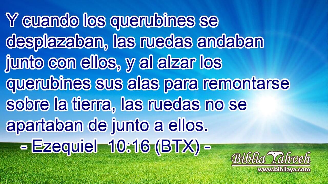 Y cuando los querubines se desplazaban, las ruedas andaban junto con ellos, y al alzar los querubines sus alas para remontarse sobre la tierra, las ruedas no se apartaban de junto a ellos.