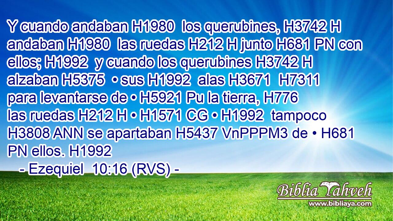 Y cuando andaban H1980  los querubines, H3742 H andaban H1980  las ruedas H212 H junto H681 PN con ellos; H1992  y cuando los querubines H3742 H alzaban H5375  • sus H1992  alas H3671  H7311 para levantarse de • H5921 Pu la tierra, H776  las ruedas H212 H • H1571 CG • H1992  tampoco H3808 ANN se apartaban H5437 VnPPPM3 de • H681 PN ellos. H1992  