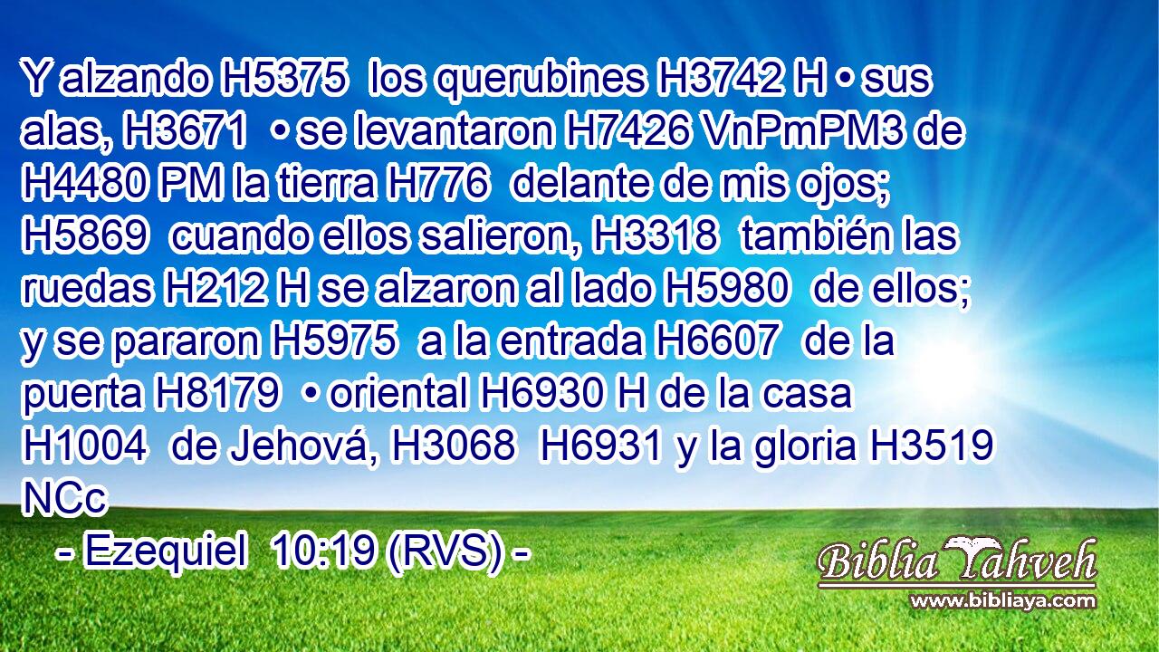Y alzando H5375  los querubines H3742 H • sus alas, H3671  • se levantaron H7426 VnPmPM3 de H4480 PM la tierra H776  delante de mis ojos; H5869  cuando ellos salieron, H3318  también las ruedas H212 H se alzaron al lado H5980  de ellos; y se pararon H5975  a la entrada H6607  de la puerta H8179  • oriental H6930 H de la casa H1004  de Jehová, H3068  H6931 y la gloria H3519 NCc