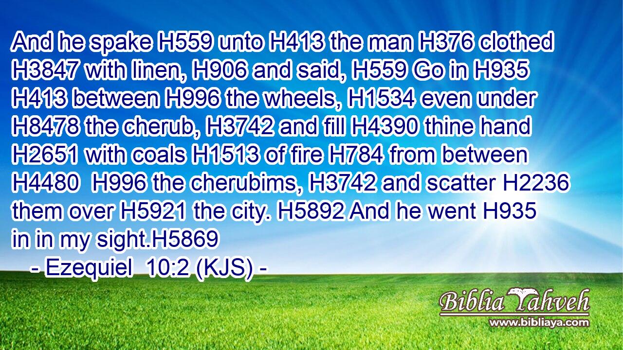 And he spake H559 unto H413 the man H376 clothed H3847 with linen, H906 and said, H559 Go in H935  H413 between H996 the wheels, H1534 even under H8478 the cherub, H3742 and fill H4390 thine hand H2651 with coals H1513 of fire H784 from between H4480  H996 the cherubims, H3742 and scatter H2236 them over H5921 the city. H5892 And he went H935 in in my sight.H5869