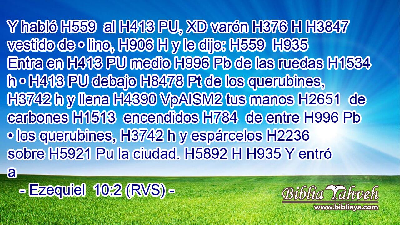 Y habló H559  al H413 PU, XD varón H376 H H3847 vestido de • lino, H906 H y le dijo: H559  H935 Entra en H413 PU medio H996 Pb de las ruedas H1534 h • H413 PU debajo H8478 Pt de los querubines, H3742 h y llena H4390 VpAISM2 tus manos H2651  de carbones H1513  encendidos H784  de entre H996 Pb • los querubines, H3742 h y espárcelos H2236  sobre H5921 Pu la ciudad. H5892 H H935 Y entró a 