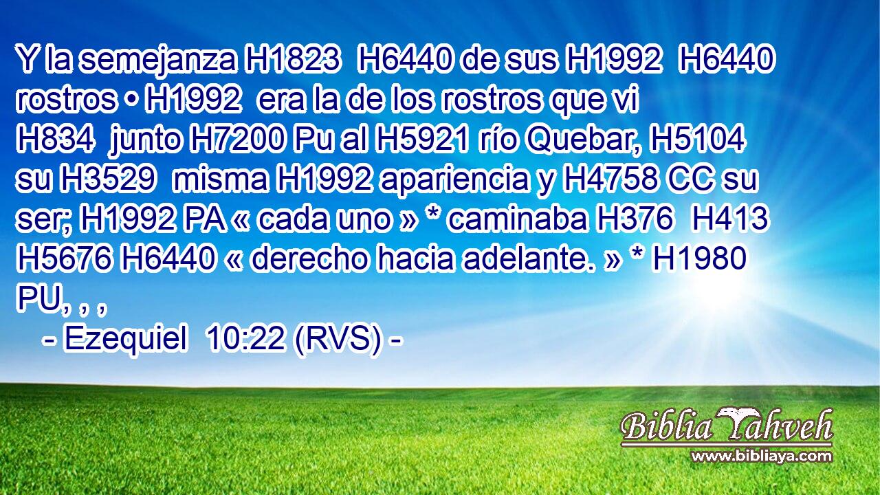 Y la semejanza H1823  H6440 de sus H1992  H6440 rostros • H1992  era la de los rostros que vi H834  junto H7200 Pu al H5921 río Quebar, H5104  su H3529  misma H1992 apariencia y H4758 CC su ser; H1992 PA « cada uno » * caminaba H376  H413 H5676 H6440 « derecho hacia adelante. » * H1980 PU, , ,  
