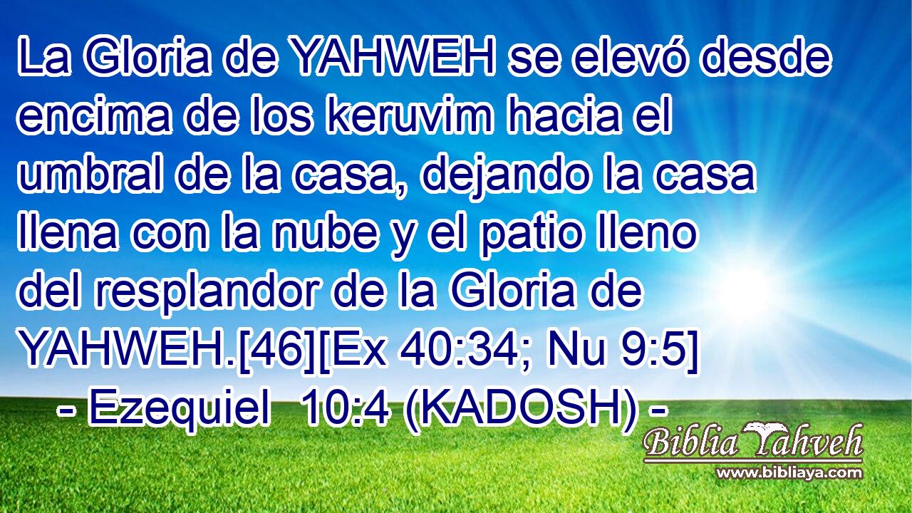  La Gloria de YAHWEH se elevó desde encima de los keruvim hacia el umbral de la casa, dejando la casa llena con la nube y el patio lleno del resplandor de la Gloria de YAHWEH.[46][Ex 40:34; Nu 9:5] 