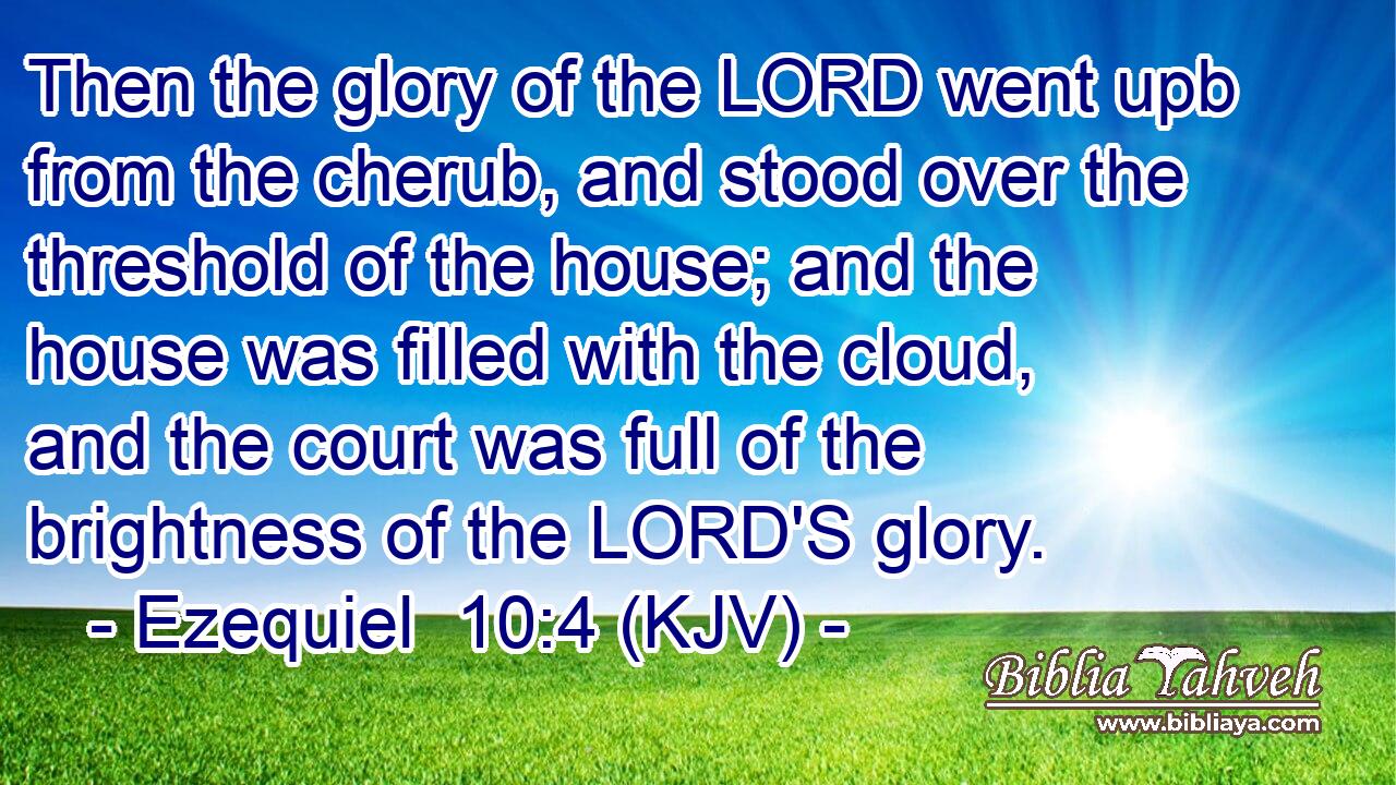Then the glory of the LORD went upb from the cherub, and stood over the threshold of the house; and the house was filled with the cloud, and the court was full of the brightness of the LORD'S glory.