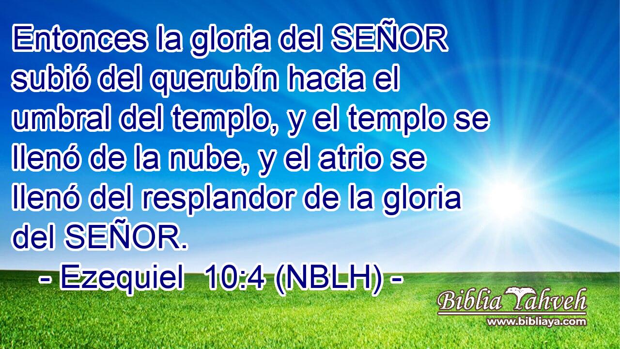 Entonces la gloria del SEÑOR subió del querubín hacia el umbral del templo, y el templo se llenó de la nube, y el atrio se llenó del resplandor de la gloria del SEÑOR. 