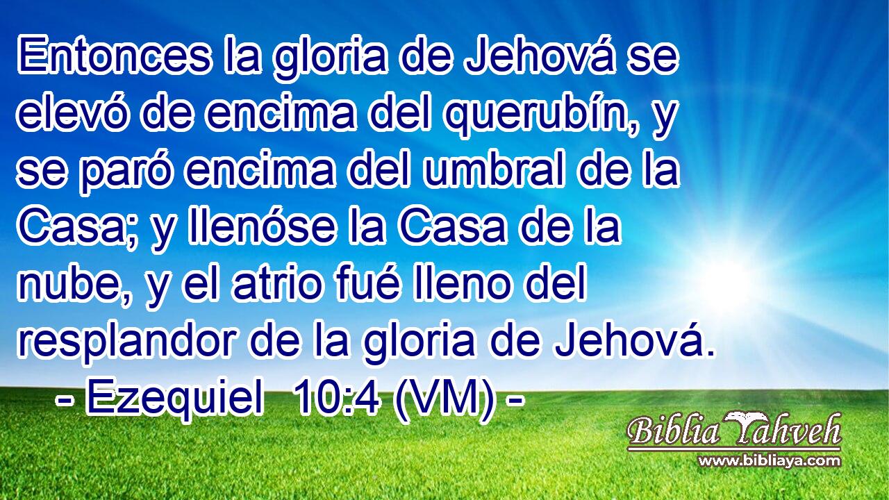  Entonces la gloria de Jehová se elevó de encima del querubín, y se paró encima del umbral de la Casa; y llenóse la Casa de la nube, y el atrio fué lleno del resplandor de la gloria de Jehová. 