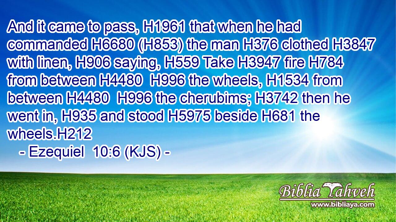 And it came to pass, H1961 that when he had commanded H6680 (H853) the man H376 clothed H3847 with linen, H906 saying, H559 Take H3947 fire H784 from between H4480  H996 the wheels, H1534 from between H4480  H996 the cherubims; H3742 then he went in, H935 and stood H5975 beside H681 the wheels.H212