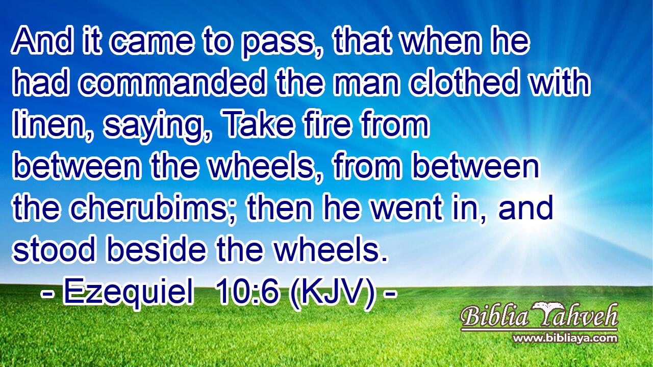And it came to pass, that when he had commanded the man clothed with linen, saying, Take fire from between the wheels, from between the cherubims; then he went in, and stood beside the wheels.