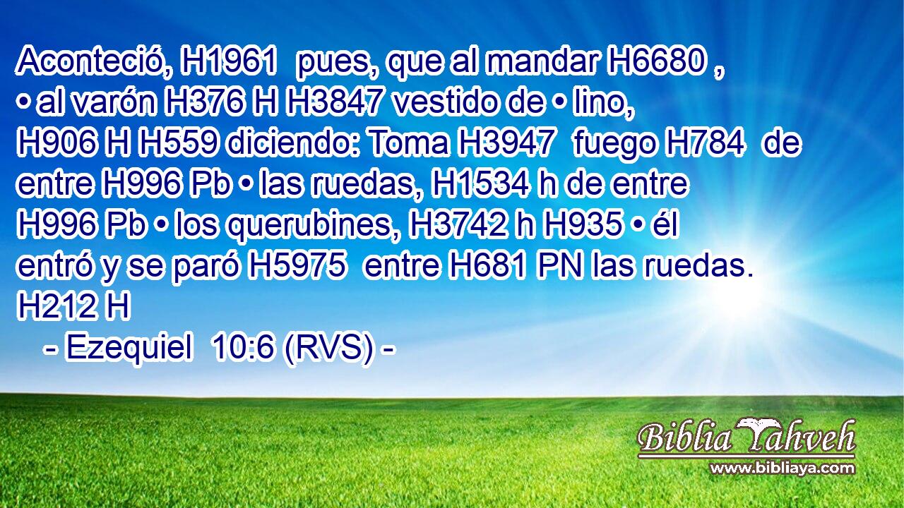 Aconteció, H1961  pues, que al mandar H6680 ,  • al varón H376 H H3847 vestido de • lino, H906 H H559 diciendo: Toma H3947  fuego H784  de entre H996 Pb • las ruedas, H1534 h de entre H996 Pb • los querubines, H3742 h H935 • él entró y se paró H5975  entre H681 PN las ruedas. H212 H 