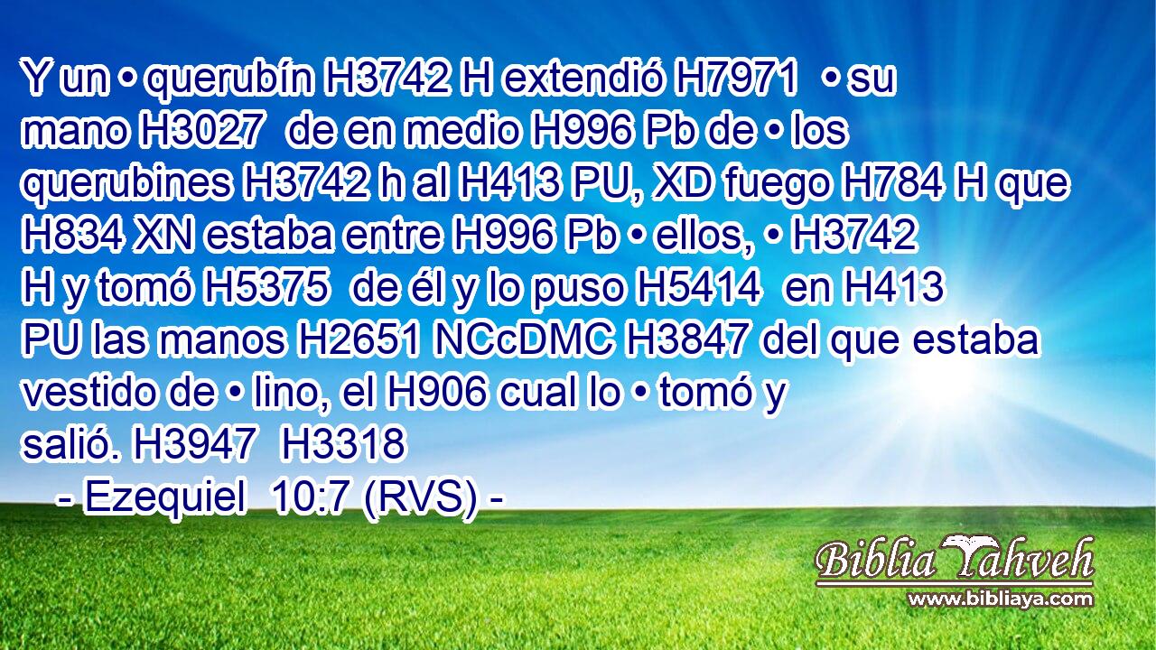 Y un • querubín H3742 H extendió H7971  • su mano H3027  de en medio H996 Pb de • los querubines H3742 h al H413 PU, XD fuego H784 H que H834 XN estaba entre H996 Pb • ellos, • H3742 H y tomó H5375  de él y lo puso H5414  en H413 PU las manos H2651 NCcDMC H3847 del que estaba vestido de • lino, el H906 cual lo • tomó y salió. H3947  H3318 