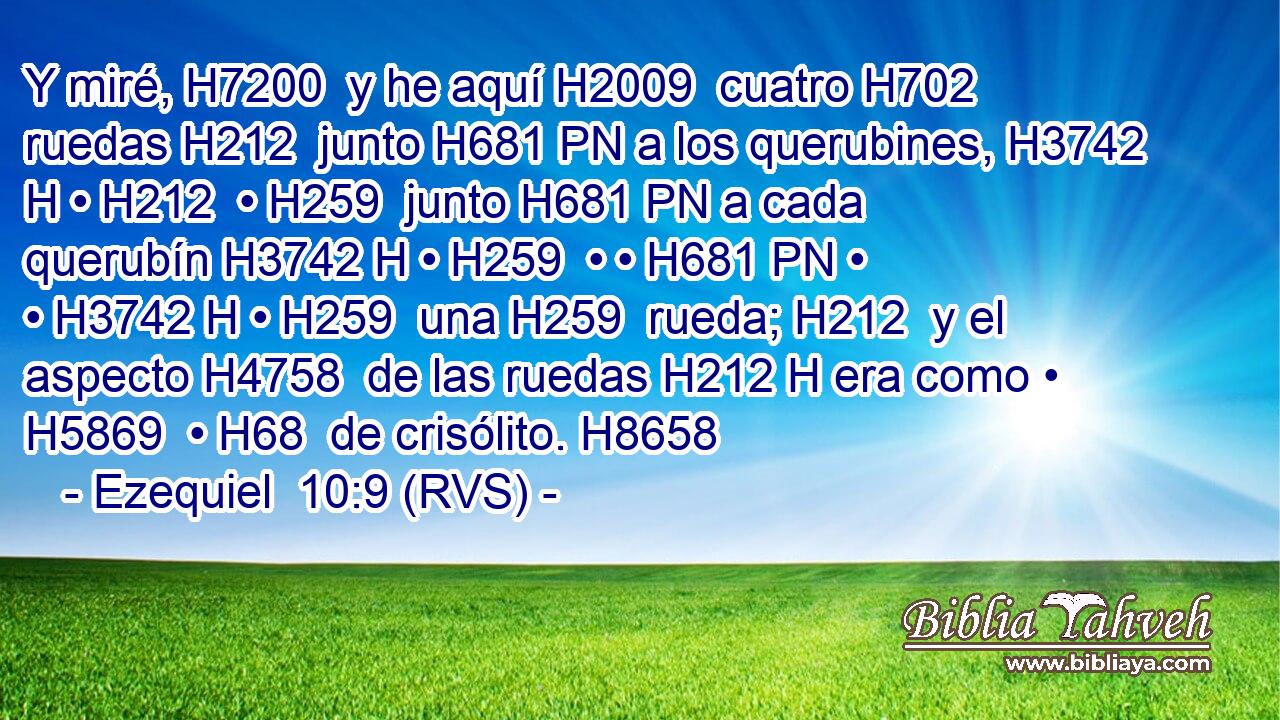 Y miré, H7200  y he aquí H2009  cuatro H702  ruedas H212  junto H681 PN a los querubines, H3742 H • H212  • H259  junto H681 PN a cada querubín H3742 H • H259  • • H681 PN • • H3742 H • H259  una H259  rueda; H212  y el aspecto H4758  de las ruedas H212 H era como • H5869  • H68  de crisólito. H8658  